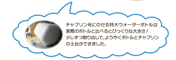 チャプリン号にのせる特大ウォーターボトルは実際のボトルと比べるとびっくりな大きさ！少しずつ削り出して、ようやくボトルとチャプリンの土台はできました。