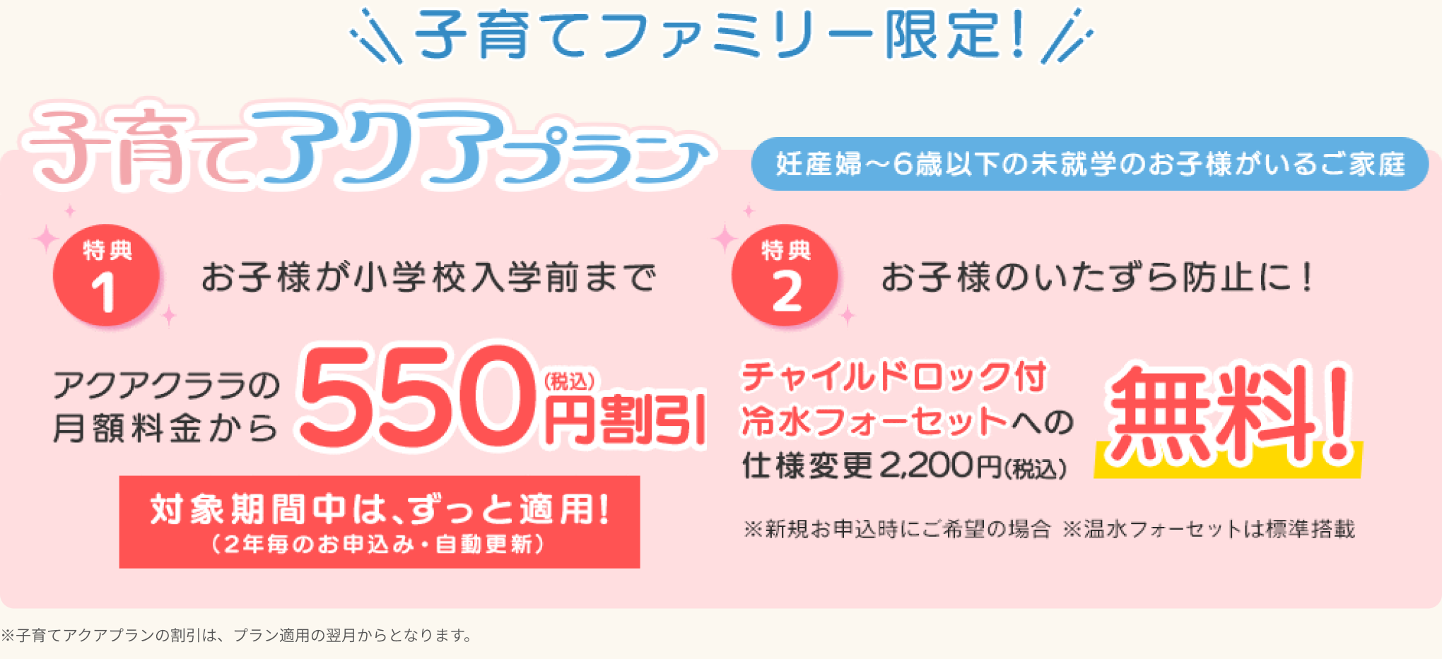 [特典1] お子様が小学校に上がるまで、アクアクララの月額料金から【550円割引】対象期間中は、ずっと適応！