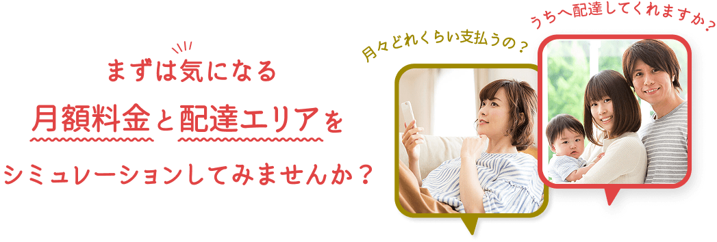 まずは気になる月額料金と配達エリアをシミュレーションしてみませんか？