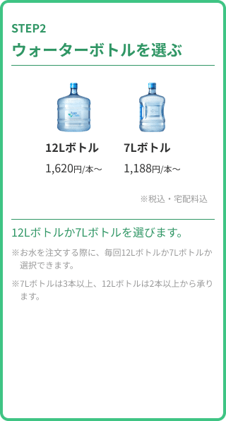 STEP2 ウォーターボトルを選ぶ。12Lボトル（1,620円/本〜）か7Lボトル（1,188円/本〜）から選択。税込・宅配料込。お水を注文する際に、毎回12Lボトルか7Lボトルか選択できます。7Lボトルは3本以上、12Lボトルは2本以上から承ります。
