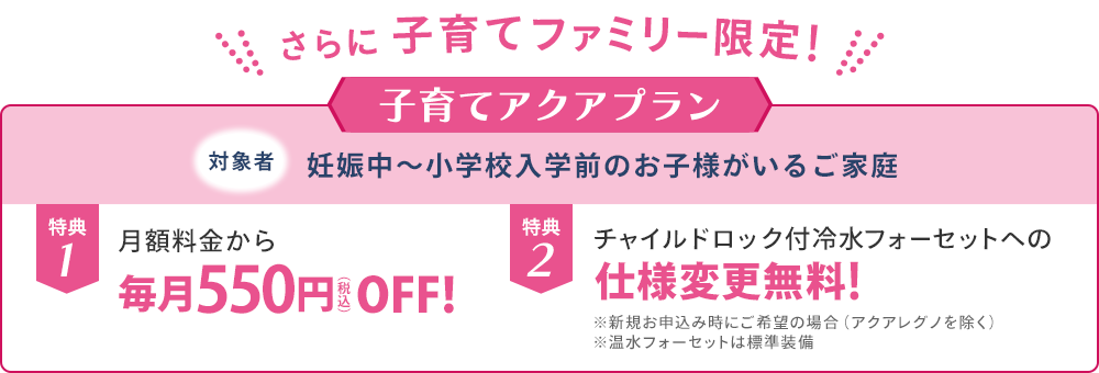 さらに子育てファミリー限定！子育てアクアプラン。対象者は妊娠中〜小学校入学前のお子様がいるご家庭。特典1：月額料金から毎月550円（税込）OFF。特典2：チャイルドロック付冷水フォーセットへの仕様変更無料（新規お申込み時・アクアレグノを除く）。