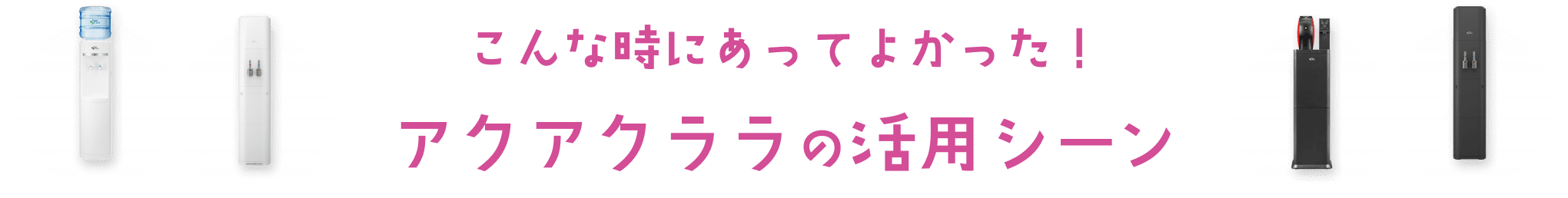 こんな時にあってよかった！ アクアクララの活用シーン