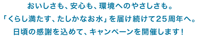 おいしさも、安心も、環境へのやさしさも。「くらし満たす、たしかなお水」を届け続けて25周年へ。日頃の感謝を込めて、キャンペーンを開催します!