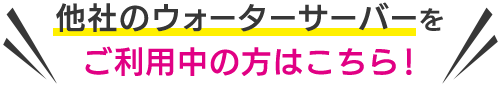 ＼他社のウォーターサーバーをご利用中の方はこちら！／