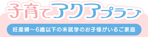 子育てアクアプラン（妊産婦〜6歳以下の未就学のお子様がいる方）