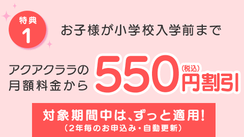 [特典1] お子様が小学校に上がるまで、アクアクララの月額料金から【550円割引】対象期間中は、ずっと適応！