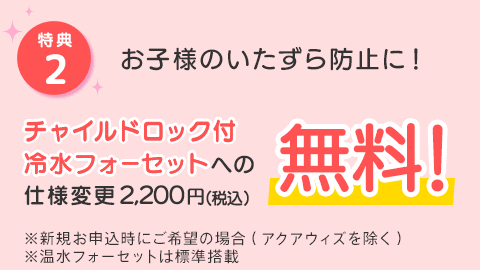 [特典2]お子様のいたずら防止に！チャイルドロック付冷水フォーセットへの仕様変更2,200円(税込)が無料！