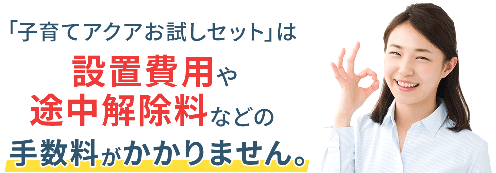 「子育てアクアお試しセット」は設置費用や途中解除料などの手数料がかかりません。