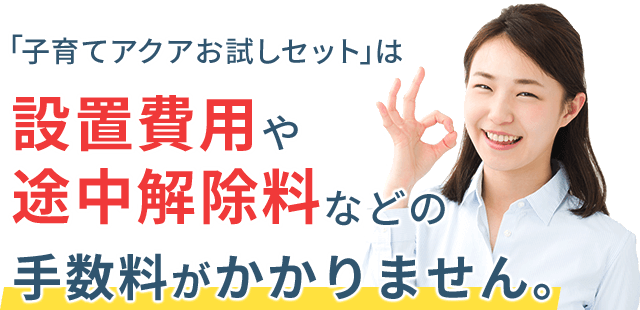 「子育てアクアお試しセット」は設置費用や途中解除料などの手数料がかかりません。