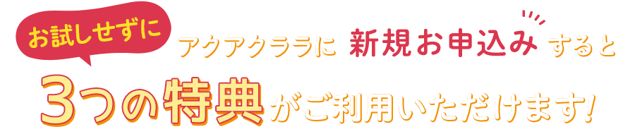 お試しせずにアクアクララに新規お申込みすると、3つの特典がご利用いただけます！