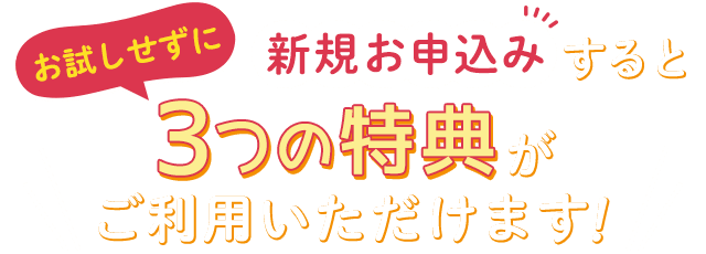 お試しせずにアクアクララに新規お申込みすると、3つの特典がご利用いただけます！