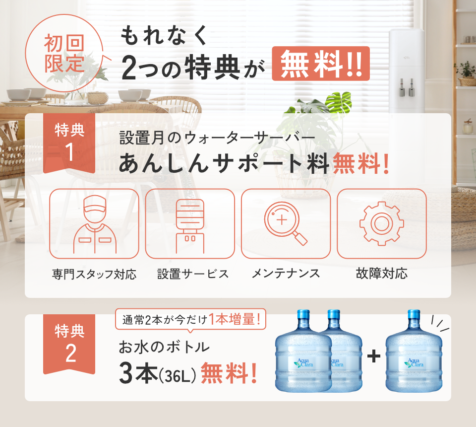 ＜もれなく＞初回無料特典！[特典1]設置月のあんしんサポート料[特典2]お水通常2本のところ今だけさらに1本増量で合計３本
