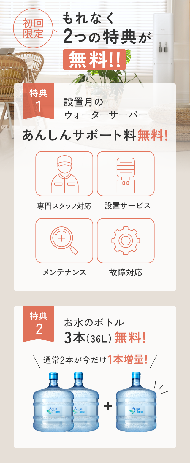 ＜もれなく＞初回無料特典！[特典1]設置月のあんしんサポート料[特典2]お水通常2本のところ今だけさらに1本増量で合計３本