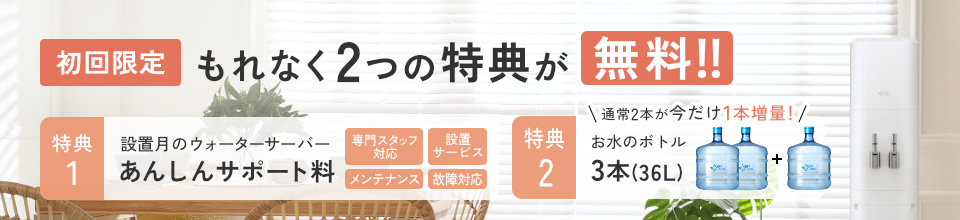 ＜もれなく＞初回無料特典！[特典1]設置月のあんしんサポート料[特典2]お水通常2本のところ今だけさらに1本増量で合計３本