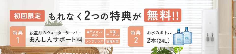 ＜もれなく＞初回無料特典！[特典1]設置月のあんしんサポート料[特典2]お水通常2本のところ今だけさらに1本増量で合計３本