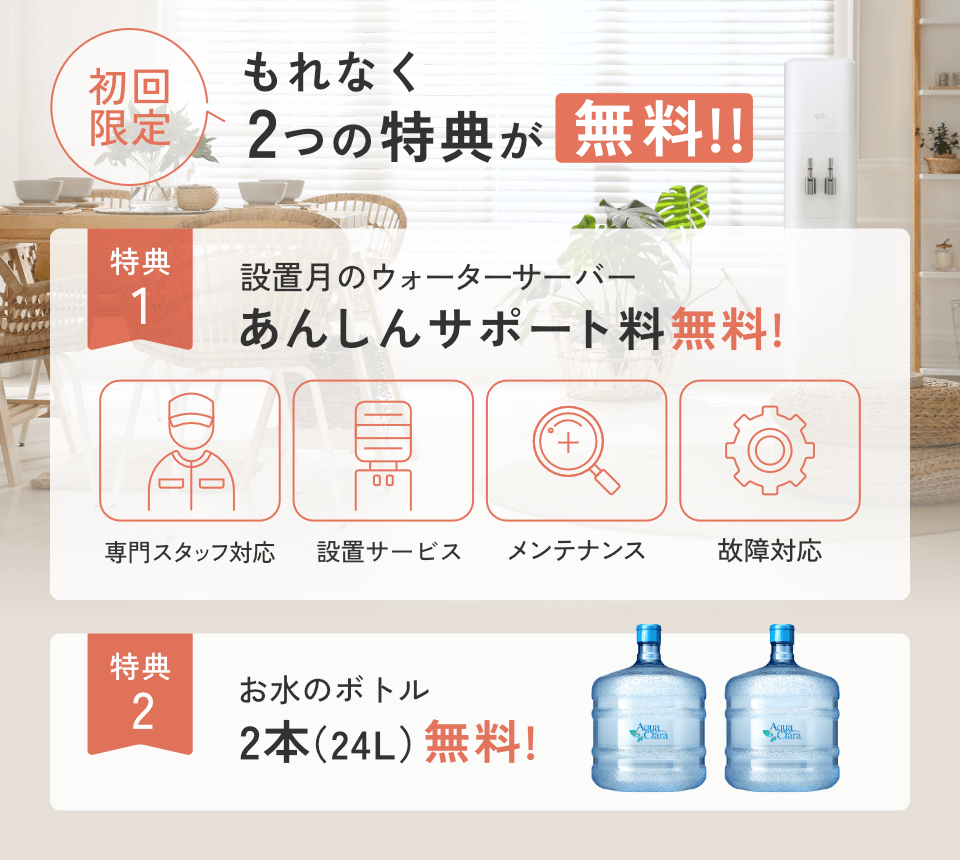 ＜もれなく＞初回無料特典！[特典1]設置月のあんしんサポート料[特典2]お水2本無料!