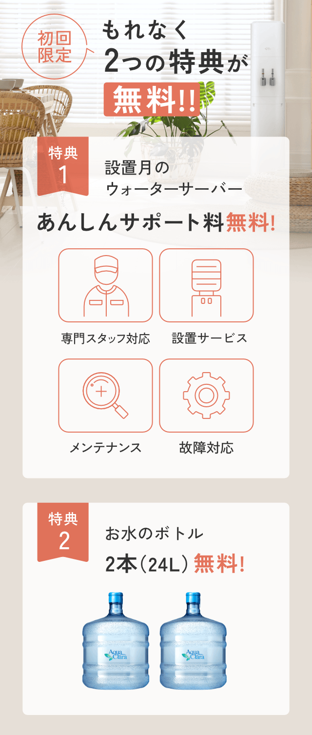 ＜もれなく＞初回無料特典！[特典1]設置月のあんしんサポート料[特典2]お水2本無料!