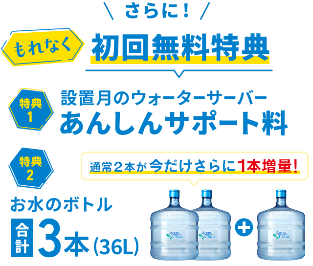 ＜もれなく＞初回無料特典！[特典1]設置月のあんしんサポート料[特典2]お水通常2本のところ今だけさらに1本増量で合計３本