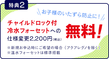 [特典2]チャイルドロック付フォーセットへの仕様変更2,200円が無料
