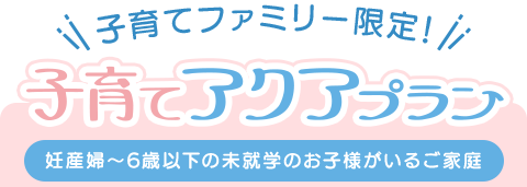 子育てアクアプラン（妊産婦〜6歳以下の未就学のお子様がいるご家庭）