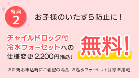 [特典2]お子様のいたずら防止に！チャイルドロック付冷水フォーセットへの仕様変更2,200円(税込)が無料！