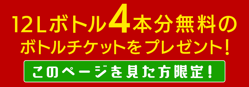 【このページを見た方限定】12Lボトル4本分無料のチケットをプレゼント！