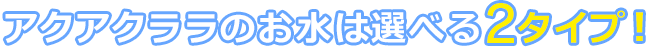 アクアクララのお水は選べる2タイプ!