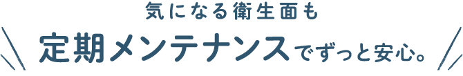 気になる衛生面も定期メンテナンスでずっと安心。