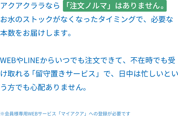 アクアクララなら 「注文ノルマ」はありません。 お水のストックがなくなったタイミングで、必要な本数をお届けします。 WEBやLINEからいつでも注文できて、不在時でも受け取れる「留守置きサービス」で、日中は忙しいという方でも心配ありません。※会員様専用WEBサービス「マイアクア」への登録が必要です