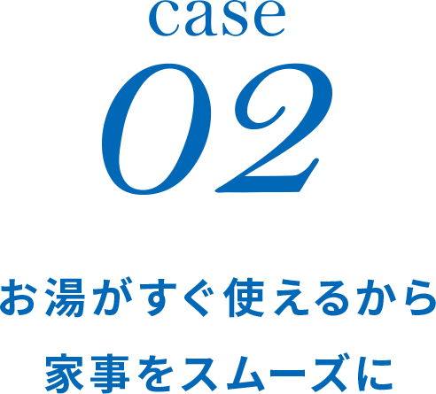 case02 お湯がすぐ使えるから家事をスムーズに