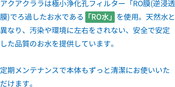 アクアクララは極小浄化孔フィルターRO膜(逆浸透膜)でろ過したお水である「RO水」を使用。天然水と異なり、汚染や環境に左右をされない、安全で安定した品質のお水を提供しています。定期メンテナンスで本体もずっと清潔にお使いいただけます。