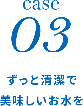 case03 ずっと清潔で 美味しいお水を