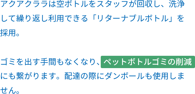 アクアクララは空ボトルをスタッフが回収し、洗浄して繰り返し利用できる「リターナブルボトル」を採用。ゴミを出す手間もなくなり、ペットボトルゴミの削減にも繋がります。配達の際にダンボールも使用しません。