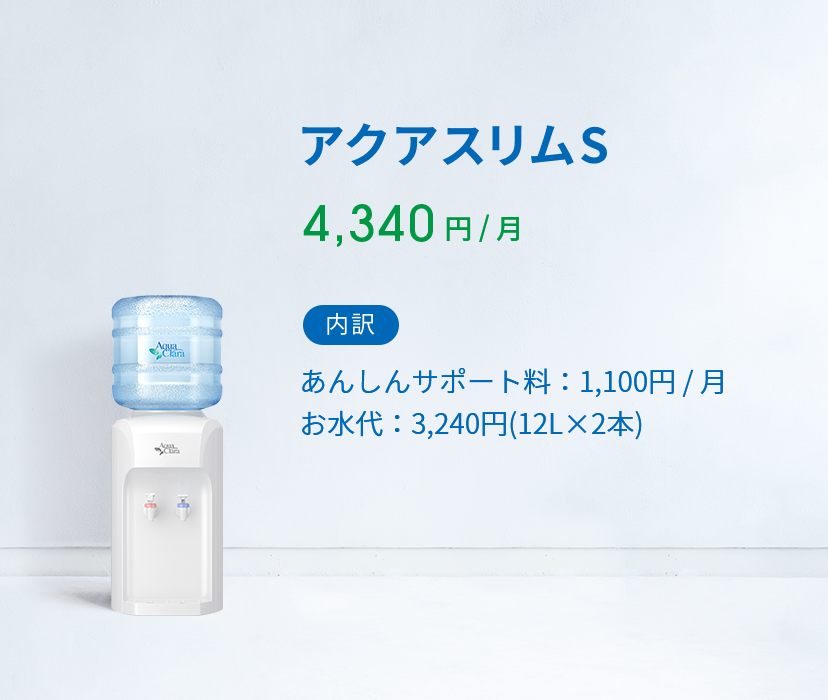 アクアスリムS 4,340 円 ( 税込 )  / 月 内訳 あんしんサポート料：1,100円 / 月 お水代：2,808円(12L×2本)