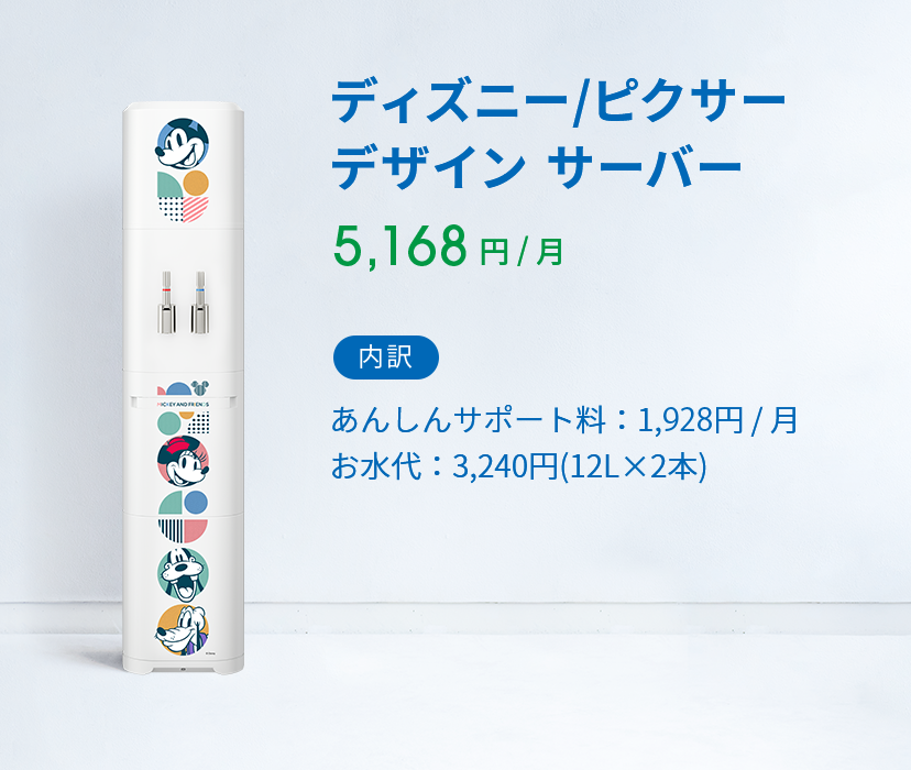 ディズニー/ピクサー デザイン 5,160 円 ( 税込 )  / 月 内訳 あんしんサポート料：1,928円 / 月 お水代：2,808円(12L×2本)