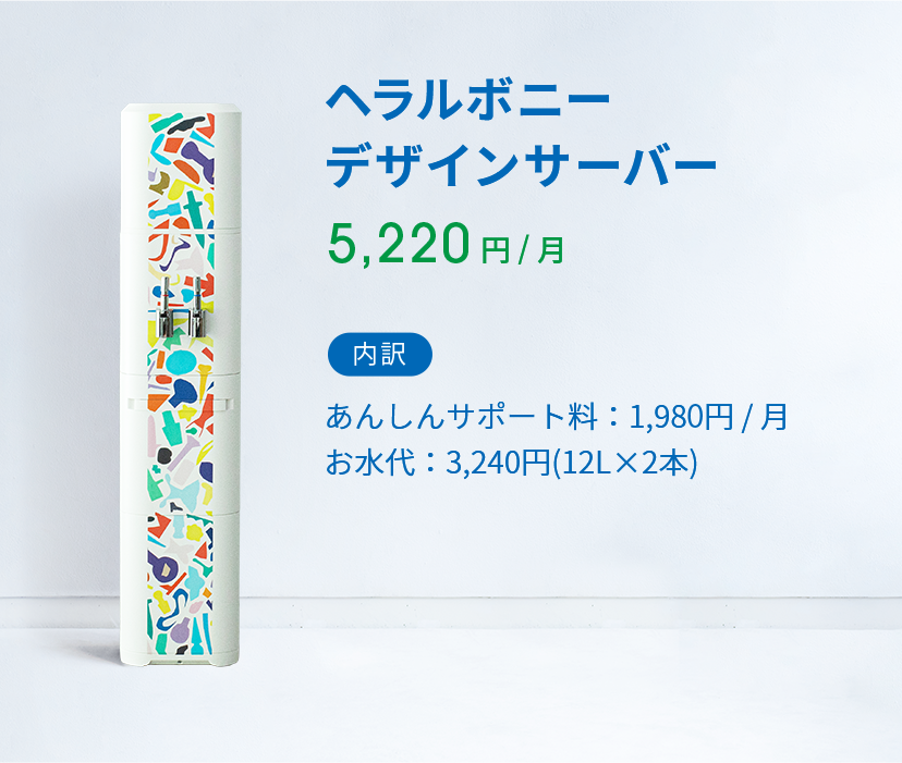 ヘラルボニー デザイン 5,220 円 ( 税込 )  / 月 内訳 あんしんサポート料：1,980円 / 月 お水代：2,808円(12L×2本)