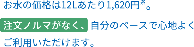 お水の価格は12Lあたり1,620円※。注文ノルマがなく、自分のペースで心地よくご利用いただけます。