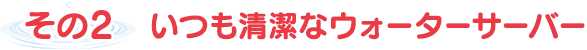 その2  いつも清潔なウォーターサーバー