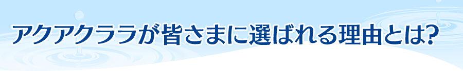 アクアクララが皆さまに選ばれる理由とは？