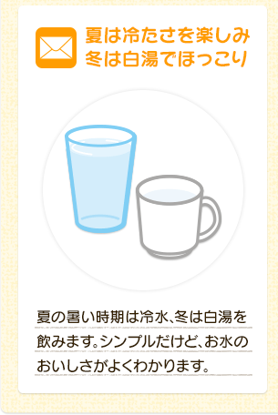 夏は冷たさを楽しみ冬は白湯でほっこり  夏の暑い時期は冷水、冬は白湯を飲みます。シンプルだけど、お水のおいしさがよくわかります。