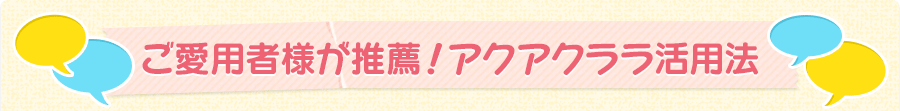 ご愛用者様が推薦！アクアクララ活用方法