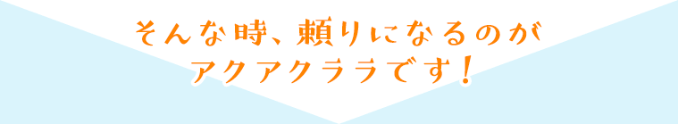 そんな時、頼りになるのがアクアクララです！