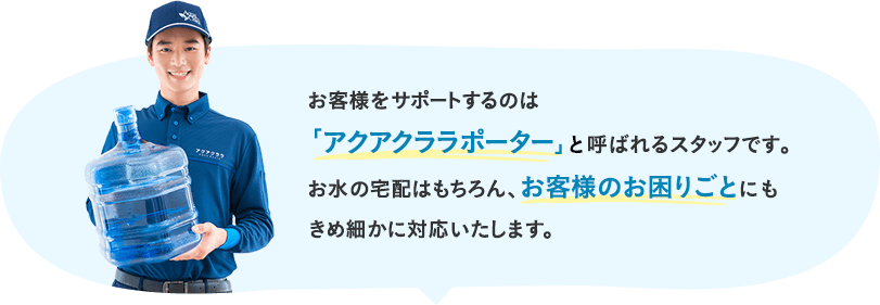 お客様をサポートするのは「アクアクララポーター」と呼ばれるスタッフです。お水の宅配はもちろん、お客様のお困りごとにもきめ細かに対応いたします。