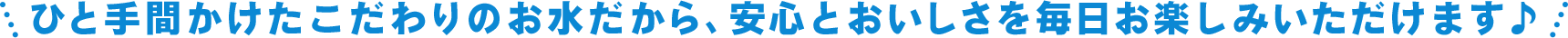 ひと手間かけたこだわりのお水だから、安心とおいしさを毎日お楽しみいただけます♪