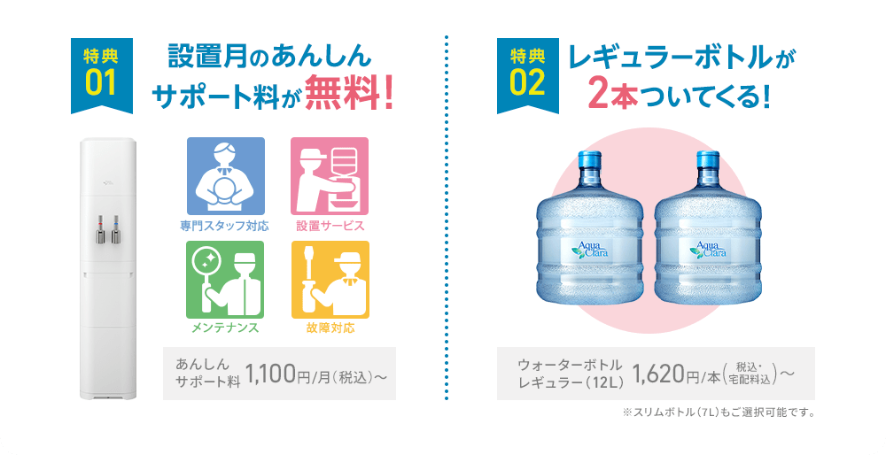 [特典1]設置月のあんしんサポート料が無料！あんしんサポート料 1,100円/月（税込）〜 / [特典2]レギュラーボトルが2本ついてくる！ウォーターボトルレギュラー（12L）1,620円/本（税込・宅配料込）〜 ※スリムボトル（7L）もご選択可能です。