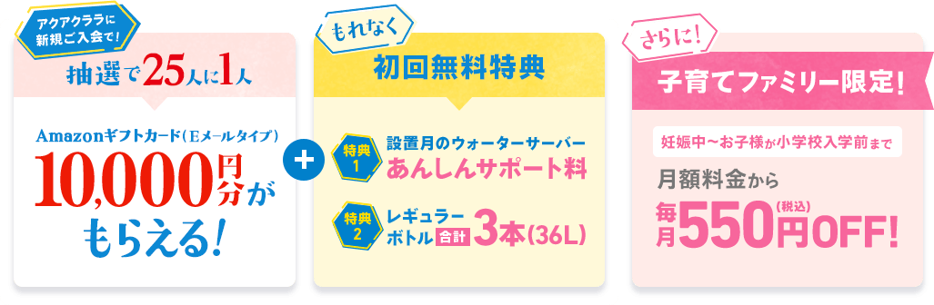 [抽選で25人に1人] Amazonギフトカード（Eメールタイプ）10,000円分がもらえる！ [もれなく初回無料特典]特典1：設置月のウォーターサーバーあんしんサポート料 特典2：レギュラーボトル合計3本(36L) [さらに！子育てファミリー限定！] 妊娠中～お子様が小学校入学前まで 月額料金から毎月550円（税込）OFF!
