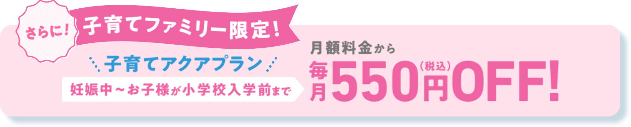 さらに！[子育てファミリー限定！] 子育てアクアクプラン 妊娠中～お子様が小学校入学前まで 月額料金から毎月550円（税込）OFF!