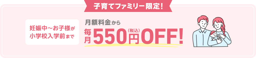 [子育てファミリー限定！] 妊娠中～お子様が小学校入学前まで 月額料金から毎月550円（税込）OFF!