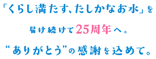 「くらし満たす、たしかなお水」を届け続けて25周年へ。“ありがとう”の感謝を込めて。