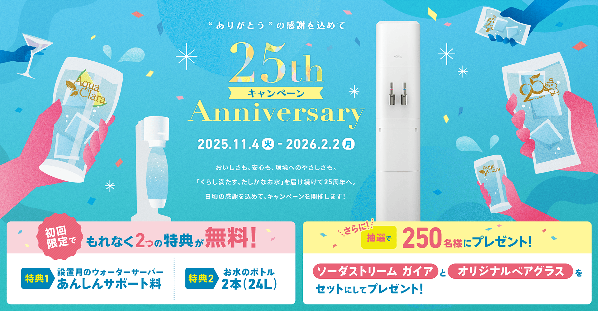 アクアクララ25周年キャンペーン (2025年11月4日 ～ 2026年2月2日) おいしさも、安心も、環境へのやさしさも。「くらし満たす、たしかなお水」を届け続けて25周年へ。日頃の感謝を込めて、キャンペーンを開催します！